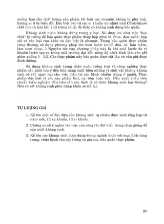 97
xuèng lμm cho chÊt l−îng s¶n phÈm tèt h¬n c¸c vitamin kh«ng bÞ ph¸ huû,
h−¬ng vÞ Ýt bÞ biÕn ®æi. §Æc biÖt bμo tö c¸c vi khuÈn −u nhiÖt nh− Clostridium
chÕt nhanh h¬n khi khö trïng nhiÖt ®é thÊp cã kh¸ng sinh dïng b¶o qu¶n.
Kh¸ng sinh nisin kh«ng dïng trong y häc. Nã ®−îc coi nh− mét "ho¸
chÊt" lý t−ëng ®Ó b¶o qu¶n thùc phÈm ®ãng hép nh−: cμ chua, ®Ëu xanh, b¾p
c¶i vμ c¸c lo¹i rau kh¸c vμ ®Æc biÖt lμ phom¸t. Trong b¶o qu¶n thùc phÈm
còng th−êng sö dông ph−¬ng ph¸p lªn men lactic (muèi d−a, cμ, lμm m¾m,
lμm nem chua…) Nguyªn t¾c cña ph−¬ng ph¸p nμy lμ khi acid lactic do vi
khuÈn lactic t¹o ra trong m«i tr−êng ®¹t ®Õn nång ®é nhÊt ®Þnh lμm cho pH
gi¶m xuèng 3 - 3,5. C¸c thùc phÈm nμy b¶o qu¶n ®−îc rÊt l©u vμ vÉn gi÷ ®−îc
dinh d−ìng.
Sö dông kh¸ng sinh trong ch¨n nu«i, trång trät vμ c«ng nghiÖp thùc
phÈm cÇn ph¶i l−u ý ®Õn kh¶ n¨ng xuÊt hiÖn nh÷ng vi sinh vËt kh¸ng kh¸ng
sinh sÏ rÊt nguy h¹i cho viÖc ®iÒu trÞ c¸c bÖnh nhiÔm trïng ë ng−êi. Thùc
phÈm ®Æc biÖt lμ c¸c s¶n phÈm thÞt, c¸, t«m hoÆc s÷a. NÕu xuÊt khÈu tiªu
chuÈn kiÓm nghiÖm ®Çu tiªn cÇn x¸c ®Þnh lμ cã chøa kh¸ng sinh hay kh«ng?
NÕu cã vÕt kh¸ng sinh phÝa nhËp khÈu sÏ tr¶ l¹i.
Tù l−îng gi¸
1. KÓ tªn mét sè ®¹i diÖn cña kh¸ng sinh tù nhiªn ®−îc sinh tæng hîp tõ
nÊm mèc, tõ x¹ khuÈn, tõ vi khuÈn.
2. Chøng minh ý nghÜa tÝch cùc cña c«ng t¸c ®ét biÕn trong chän gièng ®Ó
s¶n xuÊt kh¸ng sinh.
3. KÓ tªn c¸c kh¸ng sinh ®−îc dïng trong ngμnh kh¸c víi môc ®Ých t¨ng
träng, ch÷a bÖnh cho c©y trång vμ gia sóc, b¶o qu¶n thùc phÈm.
 