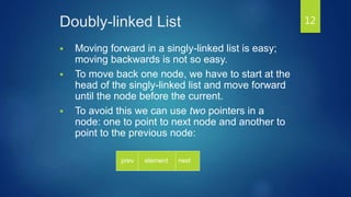 Doubly-linked List
 Moving forward in a singly-linked list is easy;
moving backwards is not so easy.
 To move back one node, we have to start at the
head of the singly-linked list and move forward
until the node before the current.
 To avoid this we can use two pointers in a
node: one to point to next node and another to
point to the previous node:
element nextprev
12
 