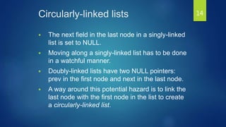 Circularly-linked lists
 The next field in the last node in a singly-linked
list is set to NULL.
 Moving along a singly-linked list has to be done
in a watchful manner.
 Doubly-linked lists have two NULL pointers:
prev in the first node and next in the last node.
 A way around this potential hazard is to link the
last node with the first node in the list to create
a circularly-linked list.
14
 