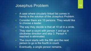 Josephus Problem
 A case where circularly linked list comes in
handy is the solution of the Josephus Problem.
 Consider there are 10 persons. They would like
to choose a leader.
 The way they decide is that all 10 sit in a circle.
 They start a count with person 1 and go in
clockwise direction and skip 3. Person 4
reached is eliminated.
 The count starts with the fifth and the next
person to go is the fourth in count.
 Eventually, a single person remains.
16
 