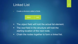 Linked List
 Create a structure called a Node.
object next
 The object field will hold the actual list element.
 The next field in the structure will hold the
starting location of the next node.
 Chain the nodes together to form a linked list.
2
 