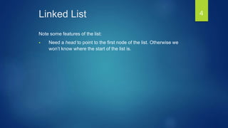 Linked List
Note some features of the list:
 Need a head to point to the first node of the list. Otherwise we
won’t know where the start of the list is.
4
 
