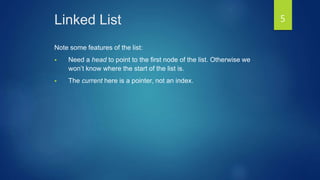 Linked List
Note some features of the list:
 Need a head to point to the first node of the list. Otherwise we
won’t know where the start of the list is.
 The current here is a pointer, not an index.
5
 