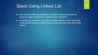 Stack Using Linked List
 We can avoid the size limitation of a stack implemented with an
array by using a linked list to hold the stack elements.
 As with array, however, we need to decide where to insert elements
in the list and where to delete them so that push and pop will run the
fastest.
14
 