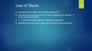 Use of Stack
 Example of use: prefix, infix, postfix expressions.
 Consider the expression A+B: we think of applying the operator “+”
to the operands A and B.
 “+” is termed a binary operator: it takes two operands.
 Writing the sum as A+B is called the infix form of the expression.
16
 
