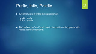 Prefix, Infix, Postfix
 Two other ways of writing the expression are
+ A B prefix
A B + postfix
 The prefixes “pre” and “post” refer to the position of the operator with
respect to the two operands.
17
 