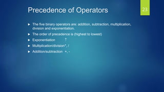 Precedence of Operators
 The five binary operators are: addition, subtraction, multiplication,
division and exponentiation.
 The order of precedence is (highest to lowest)
 Exponentiation 
 Multiplication/division*, /
 Addition/subtraction +, -
23
 