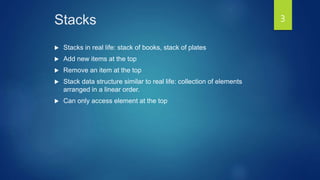 Stacks
 Stacks in real life: stack of books, stack of plates
 Add new items at the top
 Remove an item at the top
 Stack data structure similar to real life: collection of elements
arranged in a linear order.
 Can only access element at the top
3
 