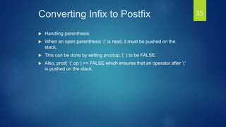 Converting Infix to Postfix
 Handling parenthesis
 When an open parenthesis ‘(‘ is read, it must be pushed on the
stack.
 This can be done by setting prcd(op,‘(‘ ) to be FALSE.
 Also, prcd( ‘(‘,op ) == FALSE which ensures that an operator after ‘(‘
is pushed on the stack.
35
 