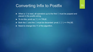 Converting Infix to Postfix
 When a ‘)’ is read, all operators up to the first ‘(‘ must be popped and
placed in the postfix string.
 To do this, prcd( op,’)’ ) == TRUE.
 Both the ‘(‘ and the ‘)’ must be discarded: prcd( ‘(‘,’)’ ) == FALSE.
 Need to change line 11 of the algorithm.
36
 