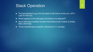 Stack Operation
 The last element to go into the stack is the first to come out: LIFO –
Last In First Out.
 What happens if we call pop() and there is no element?
 Have IsEmpty() boolean function that returns true if stack is empty,
false otherwise.
 Throw StackEmpty exception: advanced C++ concept.
6
 