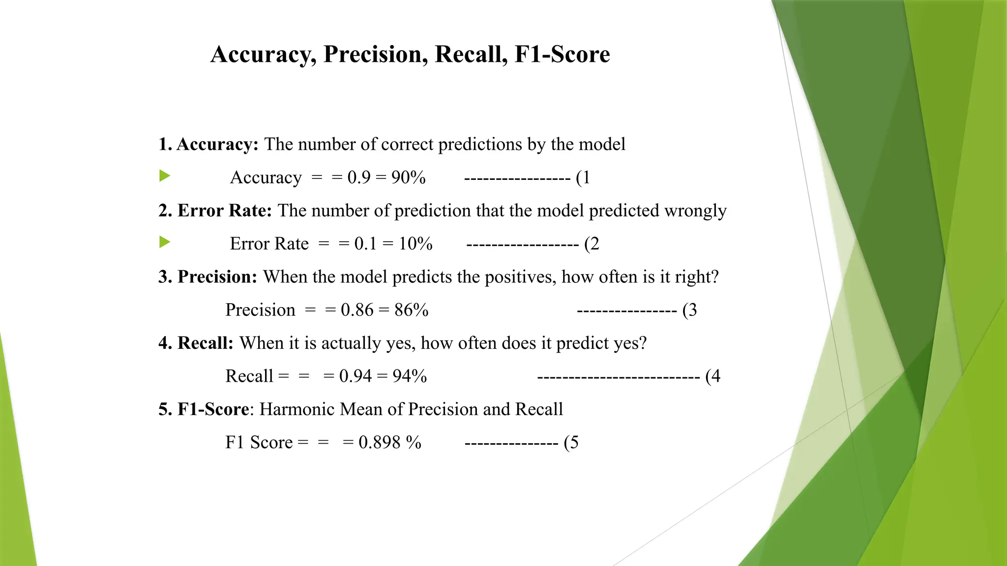 Accuracy, Precision, Recall, F1-Score
1. Accuracy: The number of correct predictions by the model
 Accuracy = = 0.9 = 90% ----------------- (1
2. Error Rate: The number of prediction that the model predicted wrongly
 Error Rate = = 0.1 = 10% ------------------ (2
3. Precision: When the model predicts the positives, how often is it right?
Precision = = 0.86 = 86% ---------------- (3
4. Recall: When it is actually yes, how often does it predict yes?
Recall = = = 0.94 = 94% -------------------------- (4
5. F1-Score: Harmonic Mean of Precision and Recall
F1 Score = = = 0.898 % --------------- (5
 
