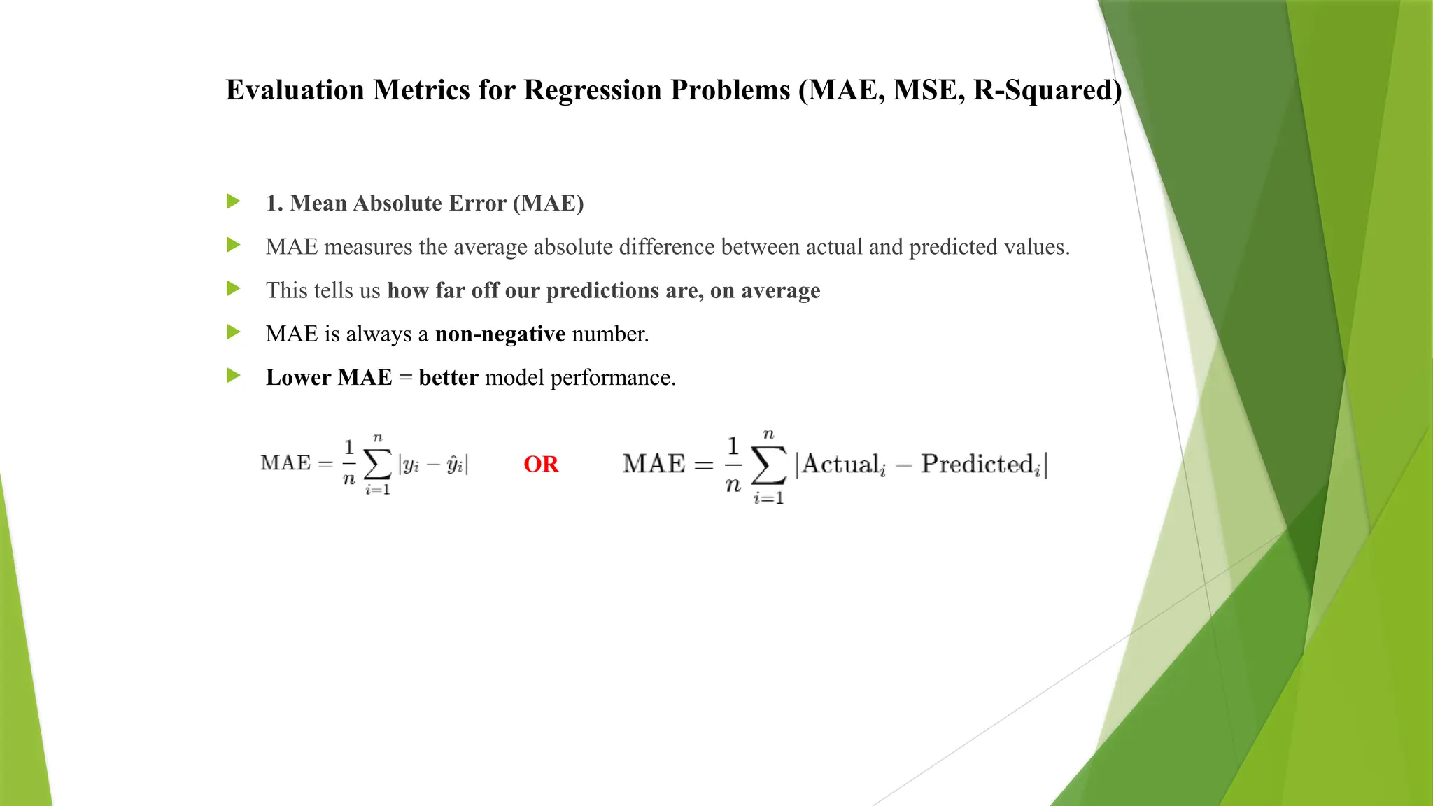 Evaluation Metrics for Regression Problems (MAE, MSE, R-Squared)
 1. Mean Absolute Error (MAE)
 MAE measures the average absolute difference between actual and predicted values.
 This tells us how far off our predictions are, on average
 MAE is always a non-negative number.
 Lower MAE = better model performance.
OR
 
