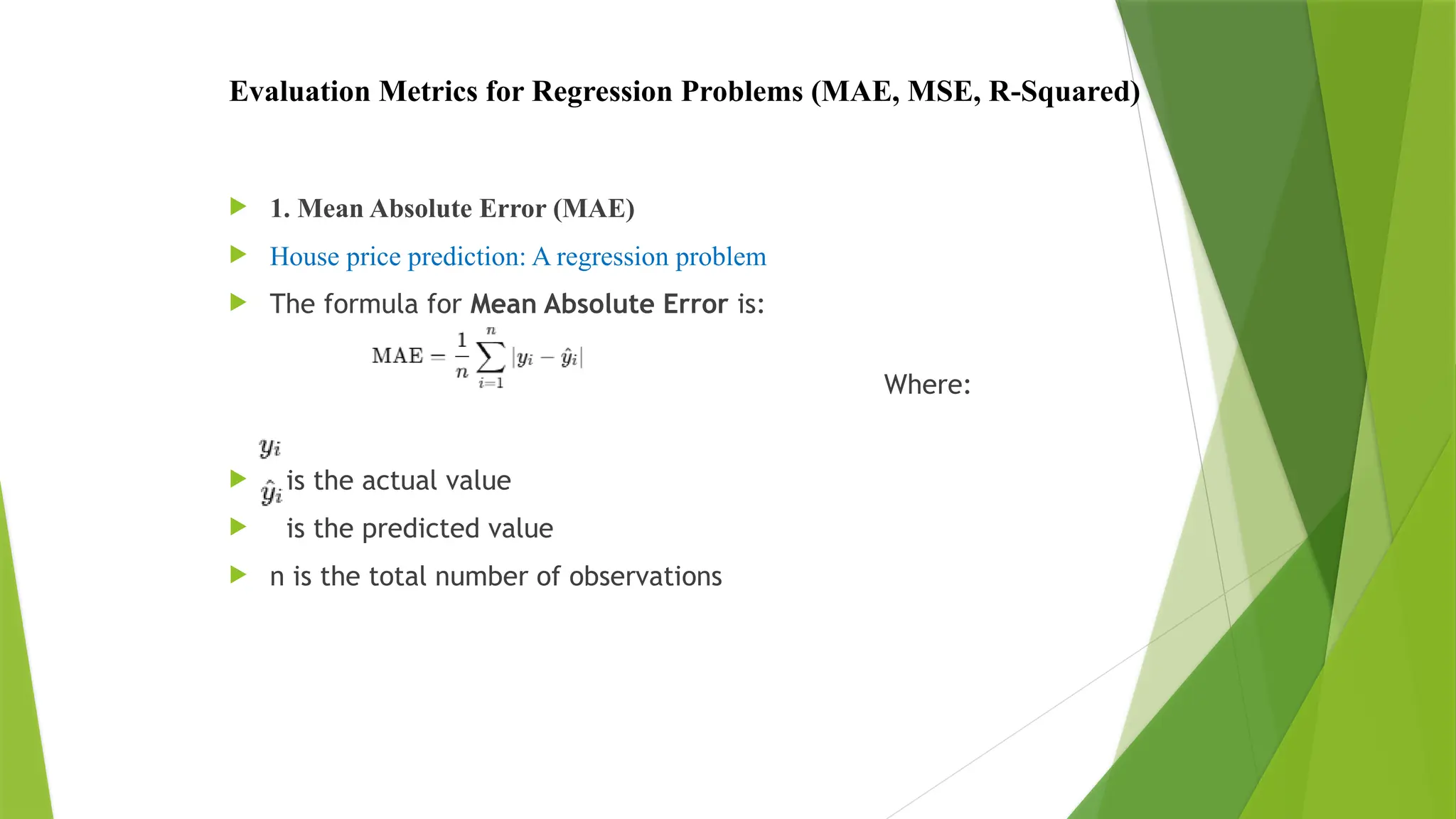 Evaluation Metrics for Regression Problems (MAE, MSE, R-Squared)
 1. Mean Absolute Error (MAE)
 House price prediction: A regression problem
 The formula for Mean Absolute Error is:
Where:
 is the actual value
 is the predicted value
 n is the total number of observations
 