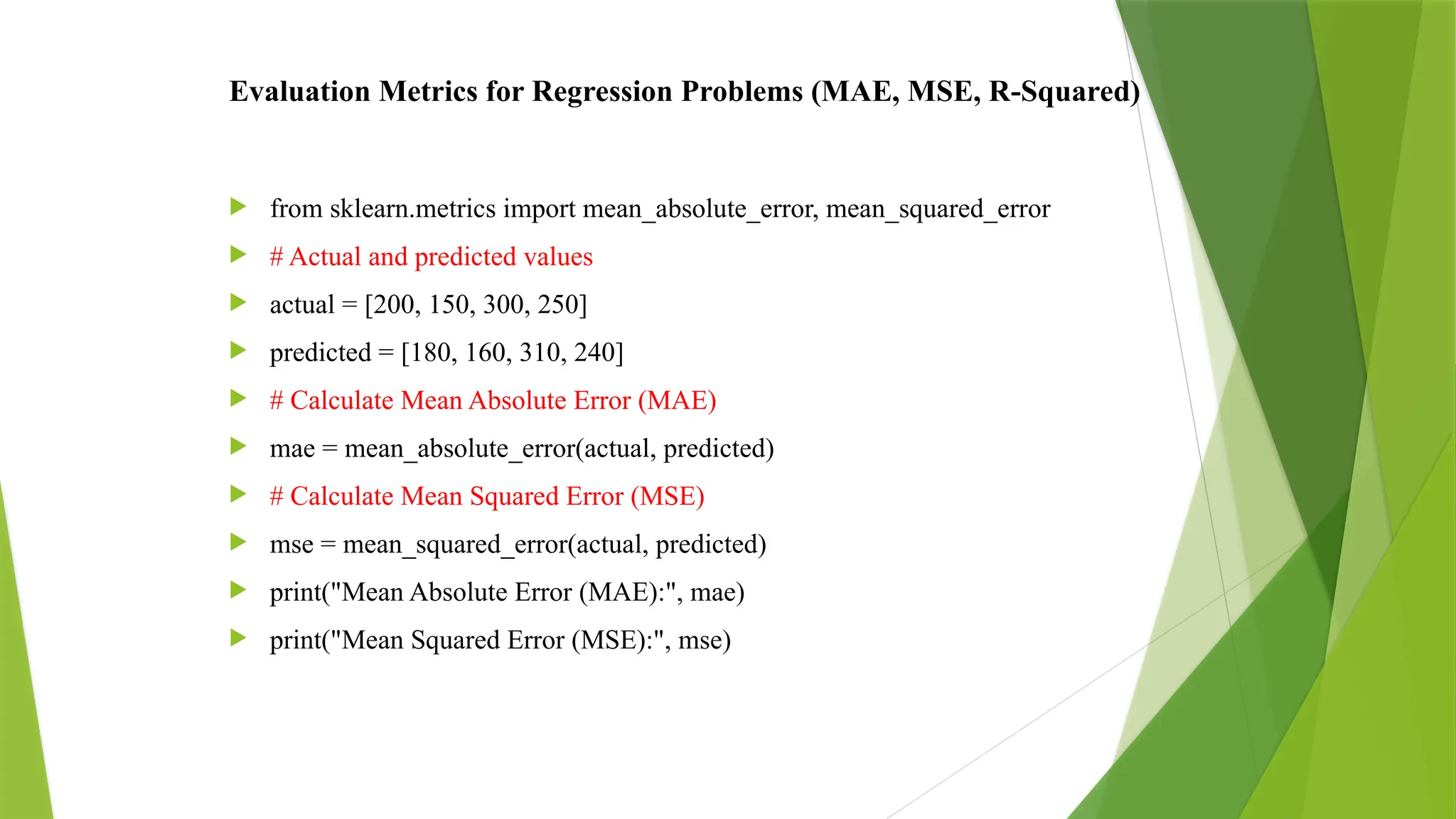 Evaluation Metrics for Regression Problems (MAE, MSE, R-Squared)
 from sklearn.metrics import mean_absolute_error, mean_squared_error
 # Actual and predicted values
 actual = [200, 150, 300, 250]
 predicted = [180, 160, 310, 240]
 # Calculate Mean Absolute Error (MAE)
 mae = mean_absolute_error(actual, predicted)
 # Calculate Mean Squared Error (MSE)
 mse = mean_squared_error(actual, predicted)
 print("Mean Absolute Error (MAE):", mae)
 print("Mean Squared Error (MSE):", mse)
 