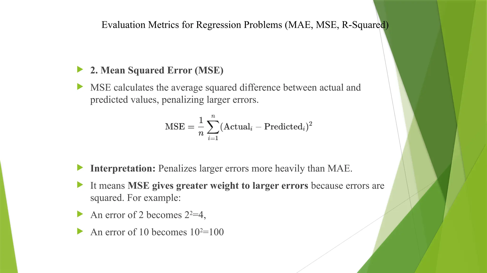 Evaluation Metrics for Regression Problems (MAE, MSE, R-Squared)
 2. Mean Squared Error (MSE)
 MSE calculates the average squared difference between actual and
predicted values, penalizing larger errors.
 Interpretation: Penalizes larger errors more heavily than MAE.
 It means MSE gives greater weight to larger errors because errors are
squared. For example:
 An error of 2 becomes 22
=4,
 An error of 10 becomes 102
=100
 