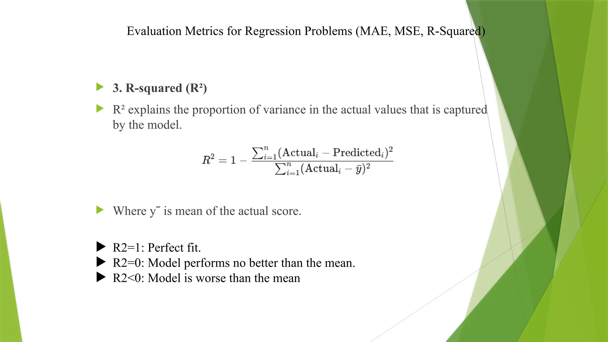 Evaluation Metrics for Regression Problems (MAE, MSE, R-Squared)
 3. R-squared (R²)
 R² explains the proportion of variance in the actual values that is captured
by the model.
 Where yˉ is mean of the actual score.
 R2=1: Perfect fit.
 R2=0: Model performs no better than the mean.
 R2<0: Model is worse than the mean
 