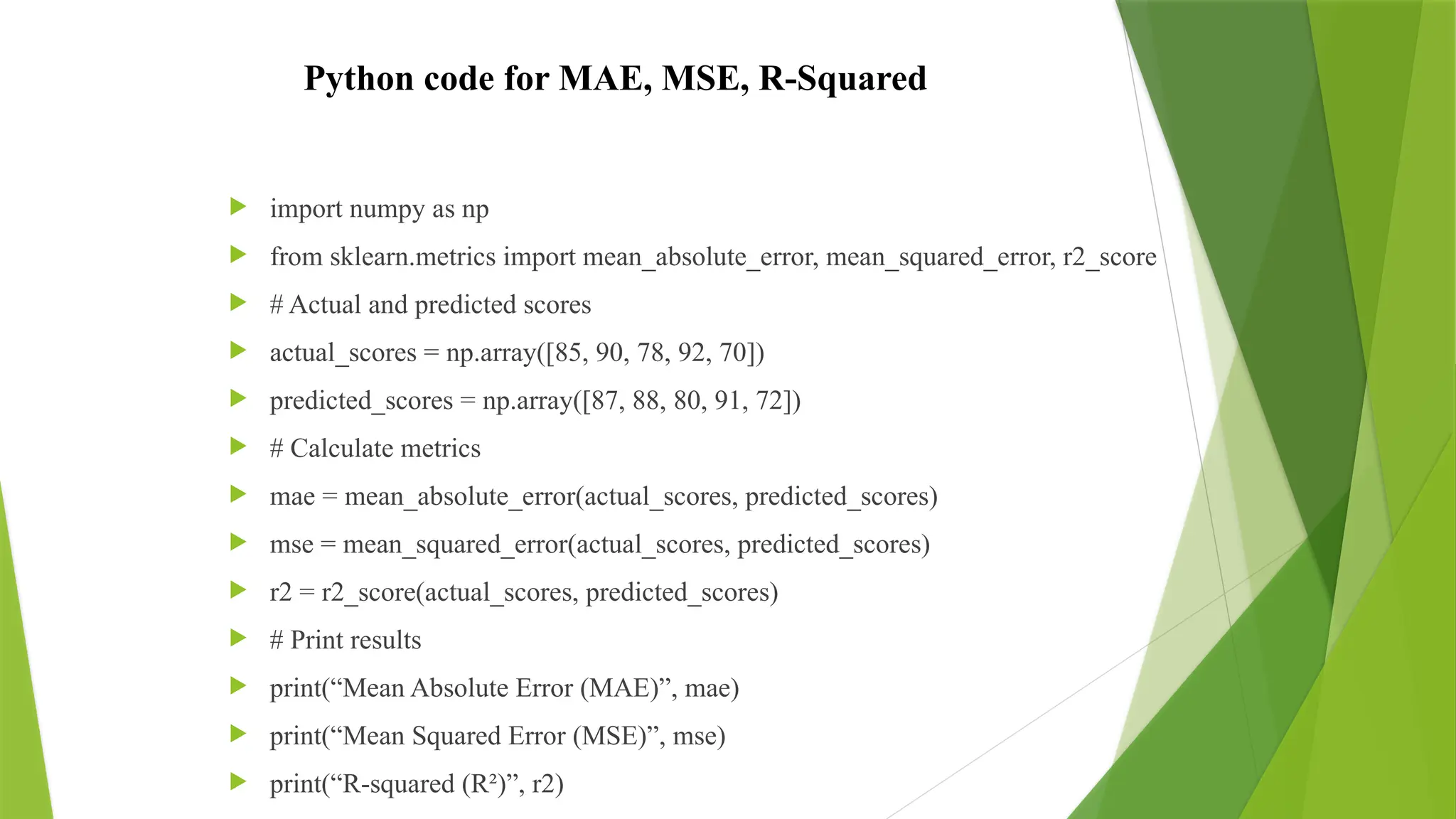 Python code for MAE, MSE, R-Squared
 import numpy as np
 from sklearn.metrics import mean_absolute_error, mean_squared_error, r2_score
 # Actual and predicted scores
 actual_scores = np.array([85, 90, 78, 92, 70])
 predicted_scores = np.array([87, 88, 80, 91, 72])
 # Calculate metrics
 mae = mean_absolute_error(actual_scores, predicted_scores)
 mse = mean_squared_error(actual_scores, predicted_scores)
 r2 = r2_score(actual_scores, predicted_scores)
 # Print results
 print(“Mean Absolute Error (MAE)”, mae)
 print(“Mean Squared Error (MSE)”, mse)
 print(“R-squared (R²)”, r2)
 
