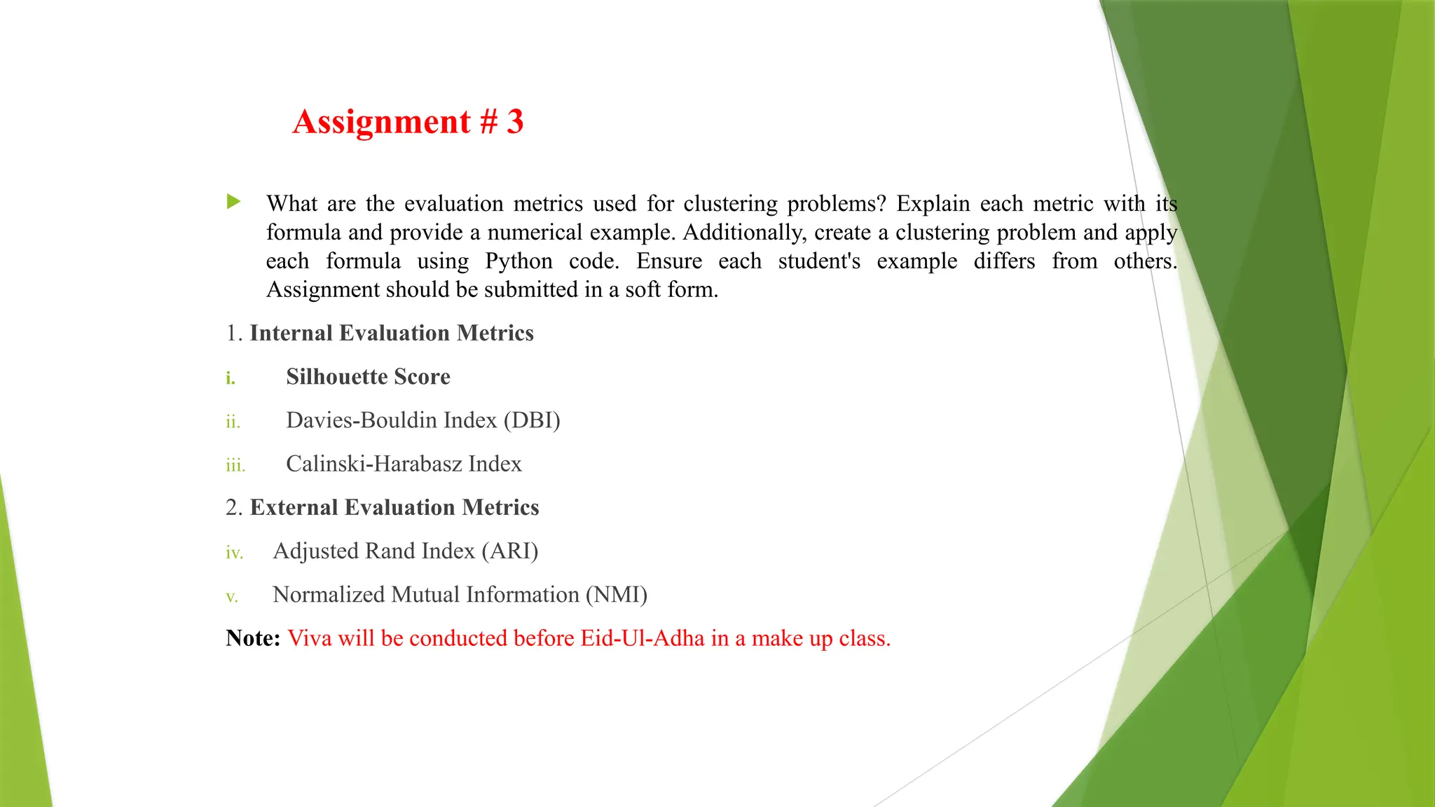Assignment # 3
 What are the evaluation metrics used for clustering problems? Explain each metric with its
formula and provide a numerical example. Additionally, create a clustering problem and apply
each formula using Python code. Ensure each student's example differs from others.
Assignment should be submitted in a soft form.
1. Internal Evaluation Metrics
i. Silhouette Score
ii. Davies-Bouldin Index (DBI)
iii. Calinski-Harabasz Index
2. External Evaluation Metrics
iv. Adjusted Rand Index (ARI)
v. Normalized Mutual Information (NMI)
Note: Viva will be conducted before Eid-Ul-Adha in a make up class.
 