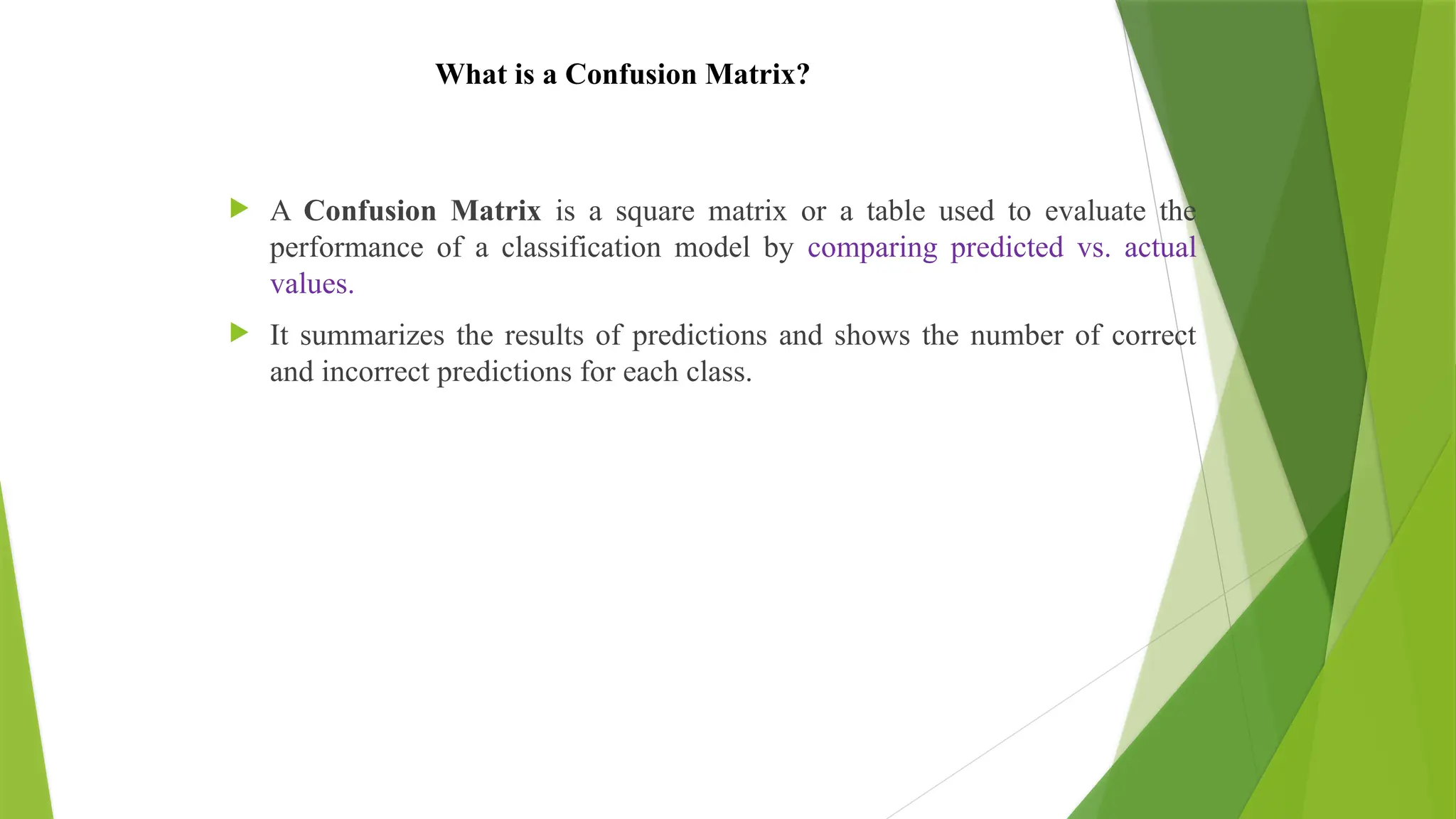 What is a Confusion Matrix?
 A Confusion Matrix is a square matrix or a table used to evaluate the
performance of a classification model by comparing predicted vs. actual
values.
 It summarizes the results of predictions and shows the number of correct
and incorrect predictions for each class.
 