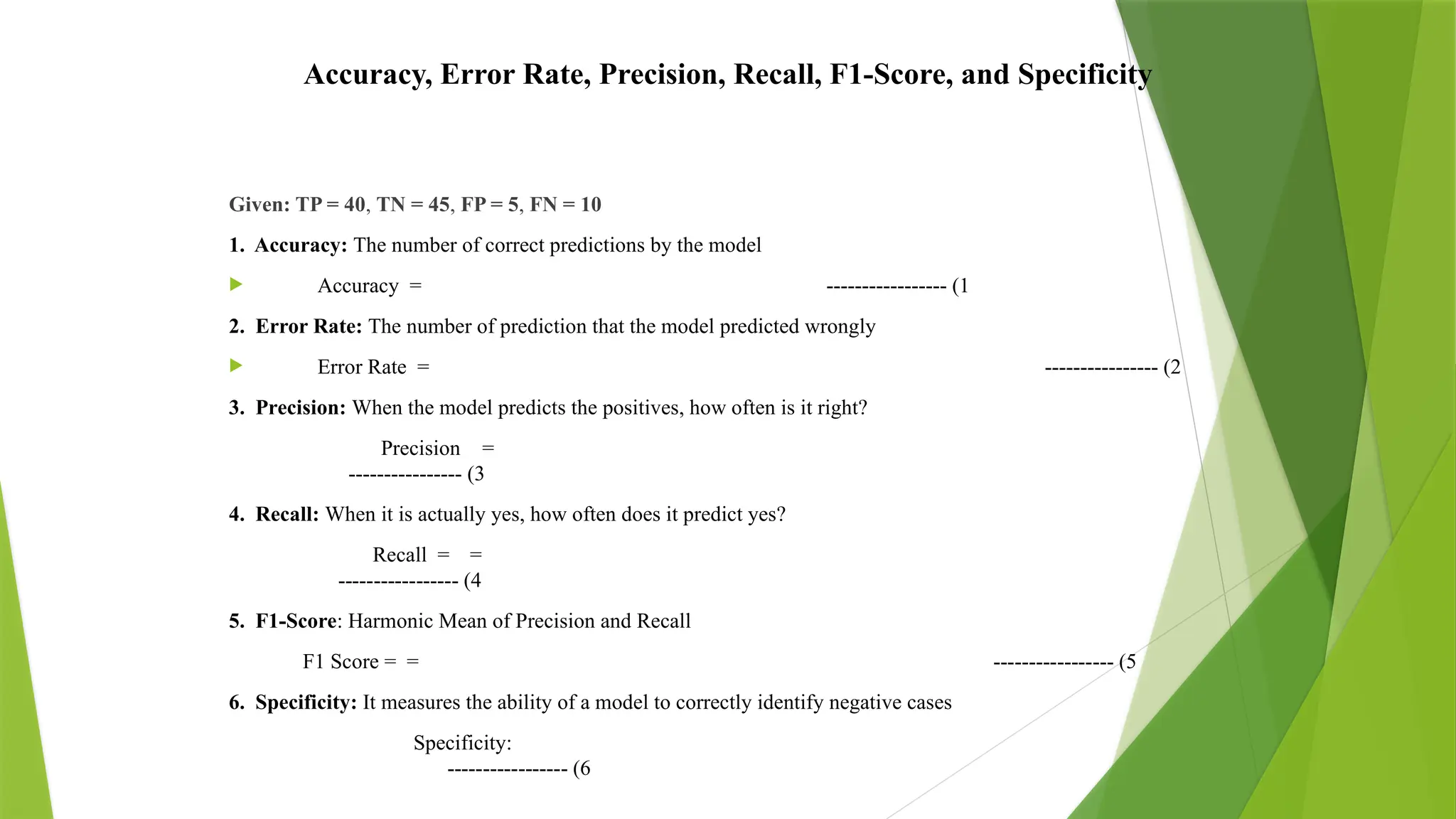 Accuracy, Error Rate, Precision, Recall, F1-Score, and Specificity
Given: TP = 40, TN = 45, FP = 5, FN = 10
1. Accuracy: The number of correct predictions by the model
 Accuracy = ----------------- (1
2. Error Rate: The number of prediction that the model predicted wrongly
 Error Rate = ---------------- (2
3. Precision: When the model predicts the positives, how often is it right?
Precision =
---------------- (3
4. Recall: When it is actually yes, how often does it predict yes?
Recall = =
----------------- (4
5. F1-Score: Harmonic Mean of Precision and Recall
F1 Score = = ----------------- (5
6. Specificity: It measures the ability of a model to correctly identify negative cases
Specificity:
----------------- (6
 