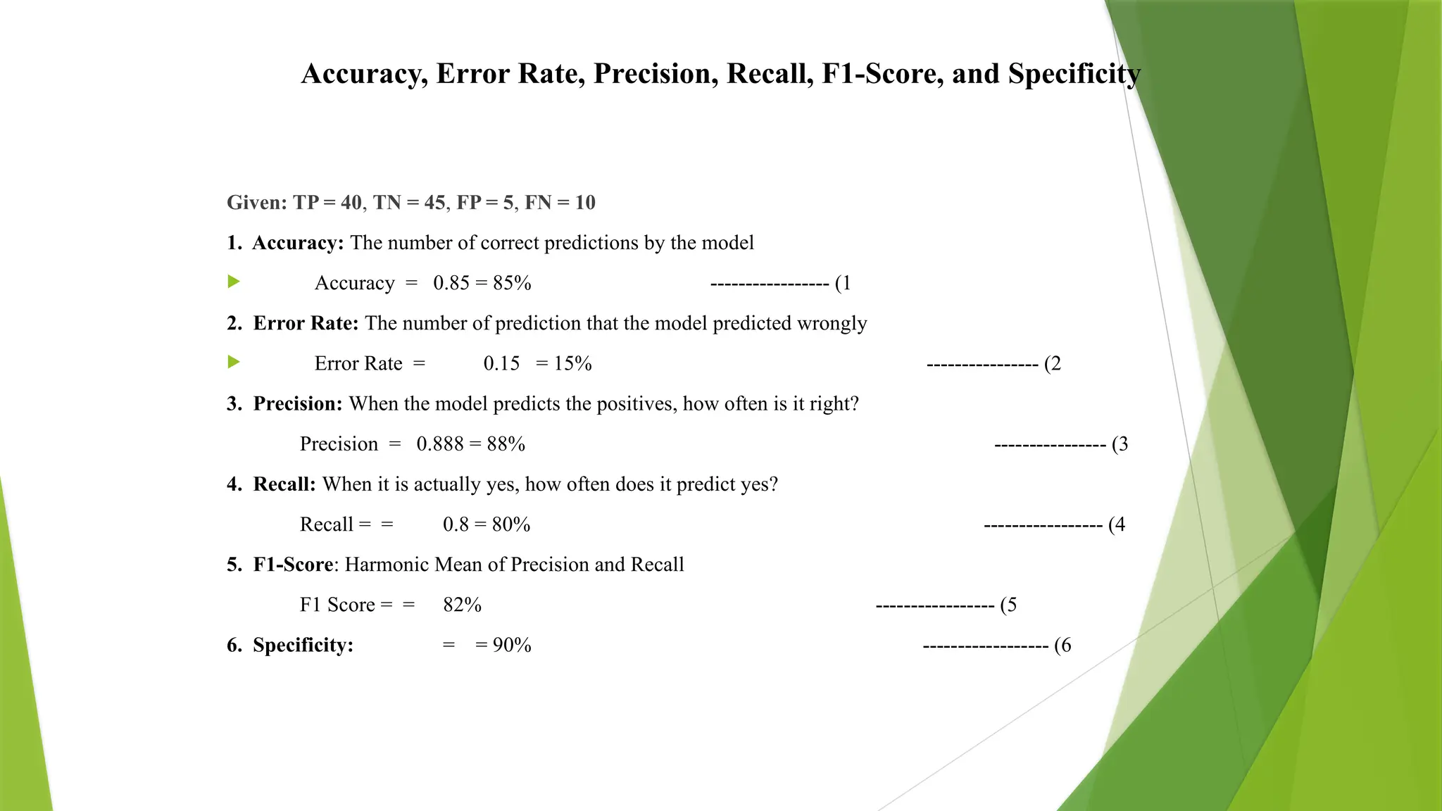 Accuracy, Error Rate, Precision, Recall, F1-Score, and Specificity
Given: TP = 40, TN = 45, FP = 5, FN = 10
1. Accuracy: The number of correct predictions by the model
 Accuracy = 0.85 = 85% ----------------- (1
2. Error Rate: The number of prediction that the model predicted wrongly
 Error Rate = 0.15 = 15% ---------------- (2
3. Precision: When the model predicts the positives, how often is it right?
Precision = 0.888 = 88% ---------------- (3
4. Recall: When it is actually yes, how often does it predict yes?
Recall = = 0.8 = 80% ----------------- (4
5. F1-Score: Harmonic Mean of Precision and Recall
F1 Score = = 82% ----------------- (5
6. Specificity: = = 90% ------------------ (6
 