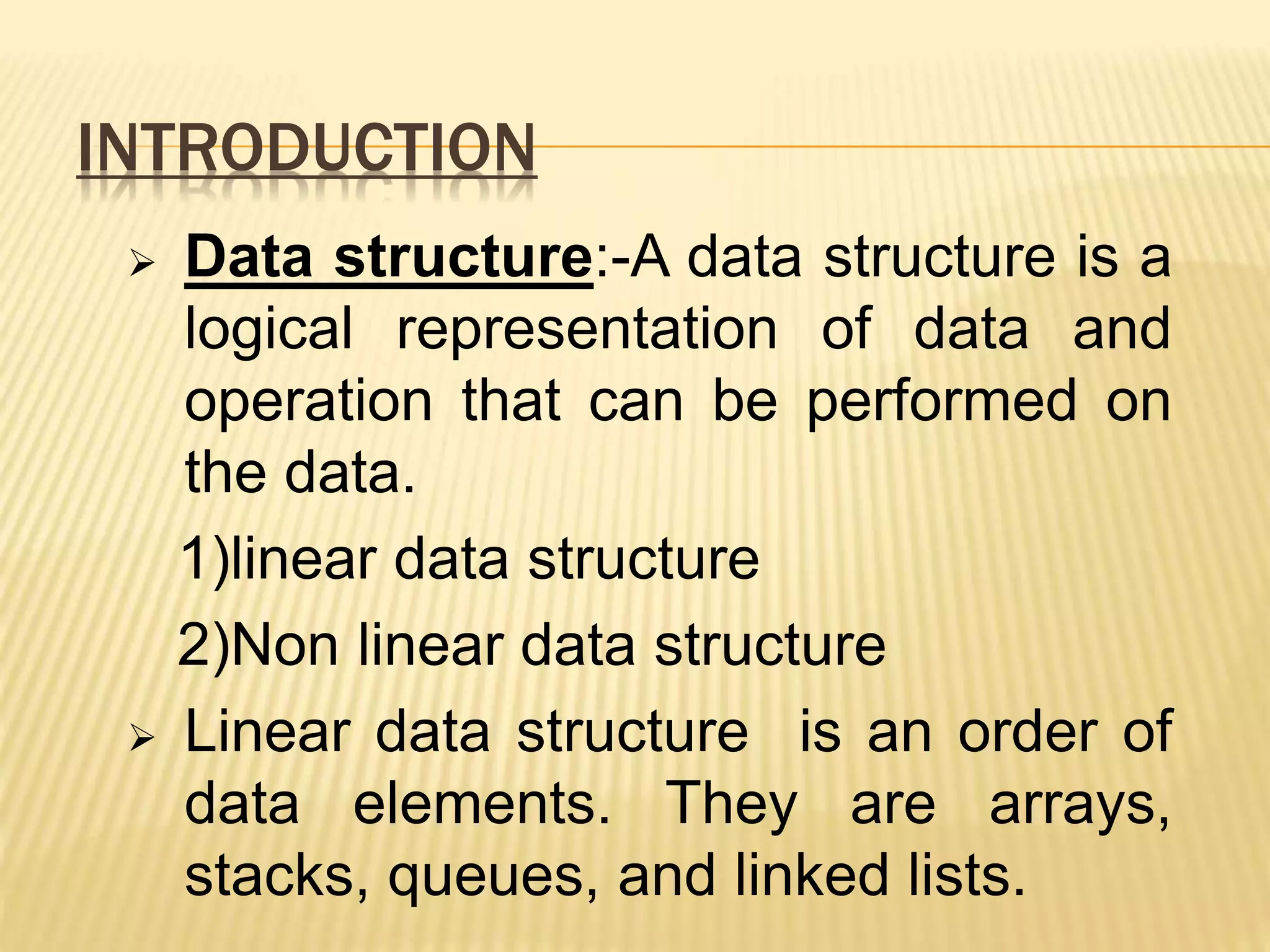 INTRODUCTION  Data structure:-A data structure is a logical representation of data and operation that can be performed on the data. 1)linear data structure 2)Non linear data structure  Linear data structure is an order of data elements. They are arrays, stacks, queues, and linked lists. 