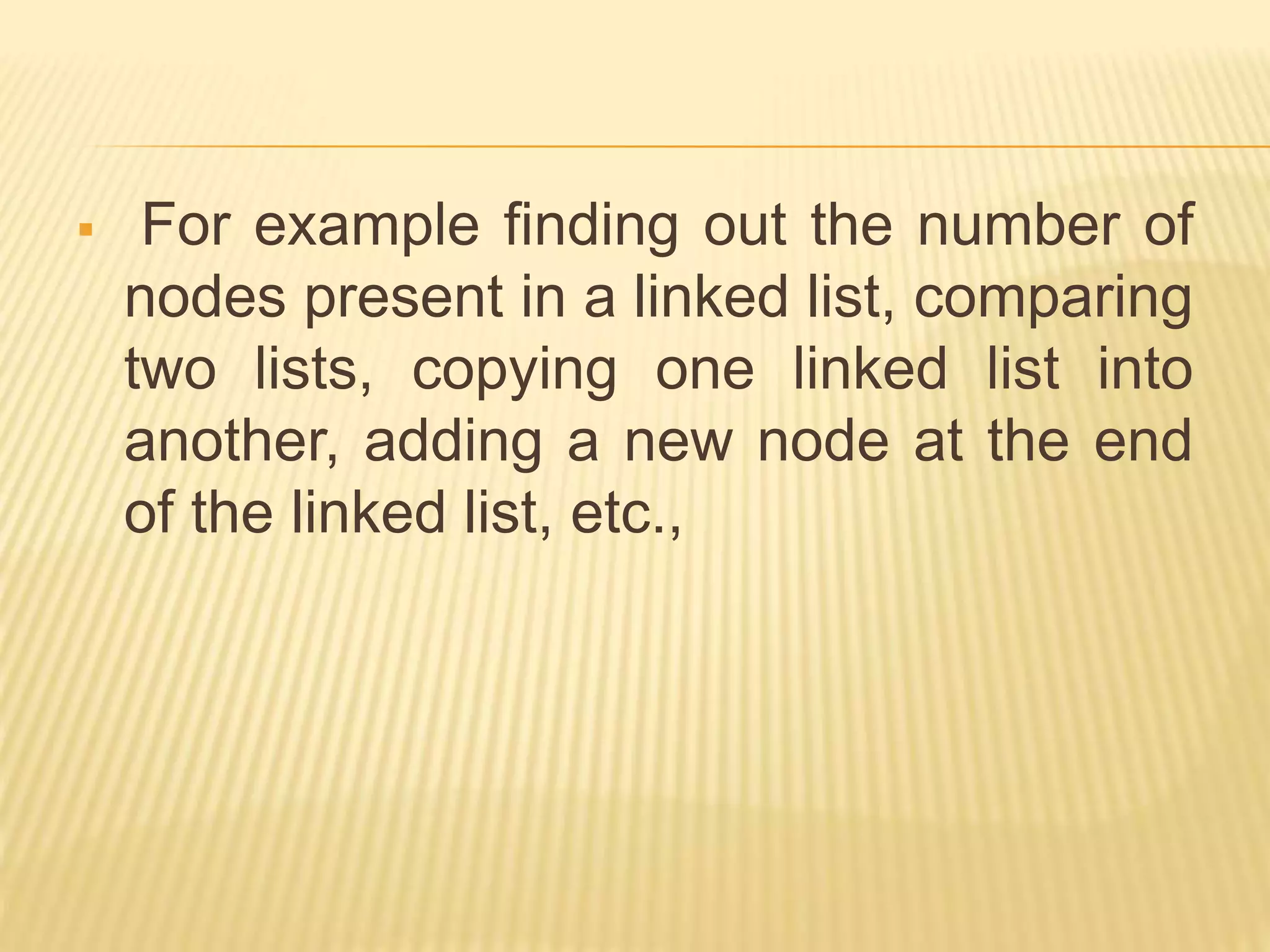  For example finding out the number of nodes present in a linked list, comparing two lists, copying one linked list into another, adding a new node at the end of the linked list, etc., 