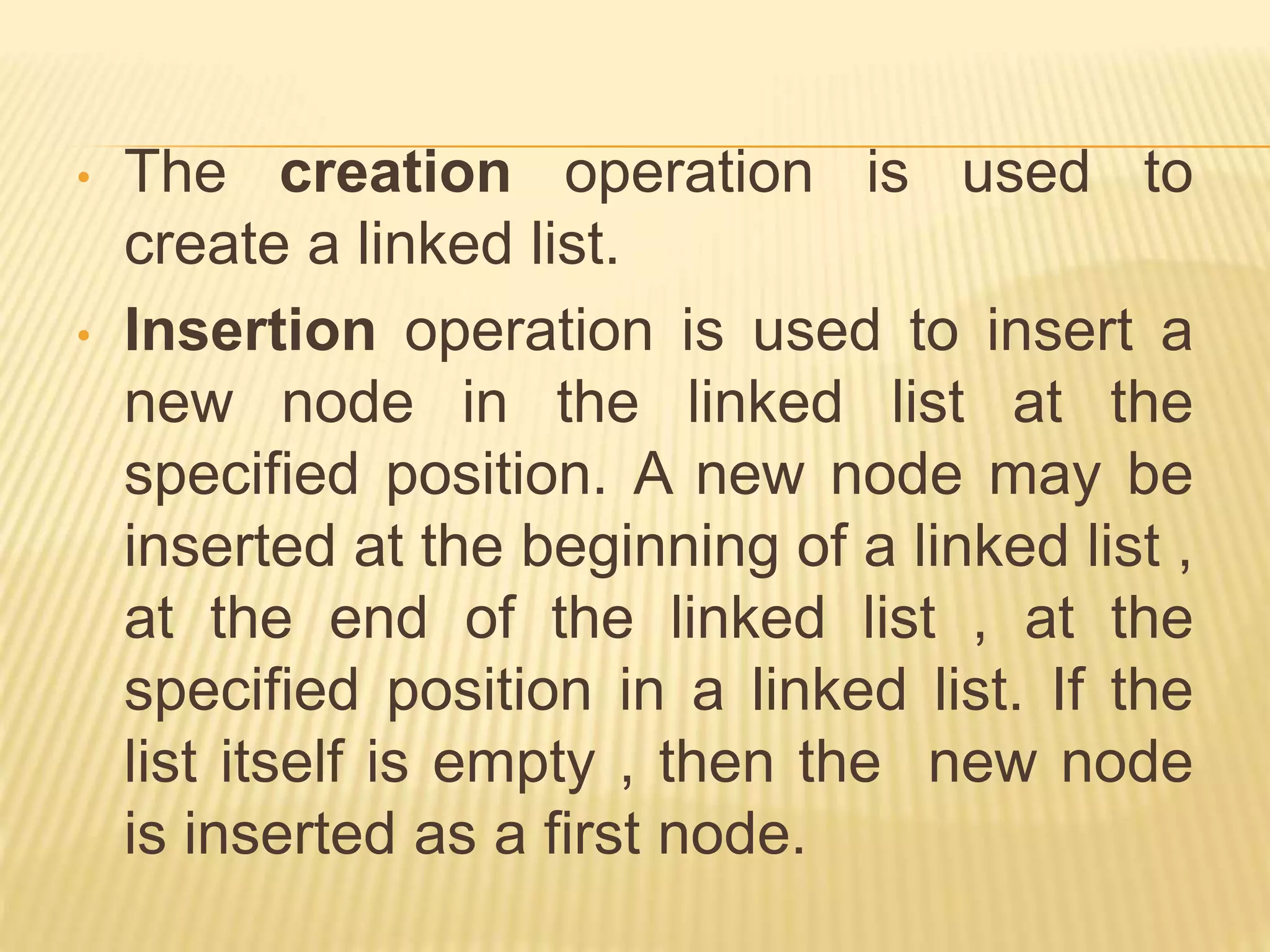 • The creation operation is used to create a linked list. • Insertion operation is used to insert a new node in the linked list at the specified position. A new node may be inserted at the beginning of a linked list , at the end of the linked list , at the specified position in a linked list. If the list itself is empty , then the new node is inserted as a first node. 