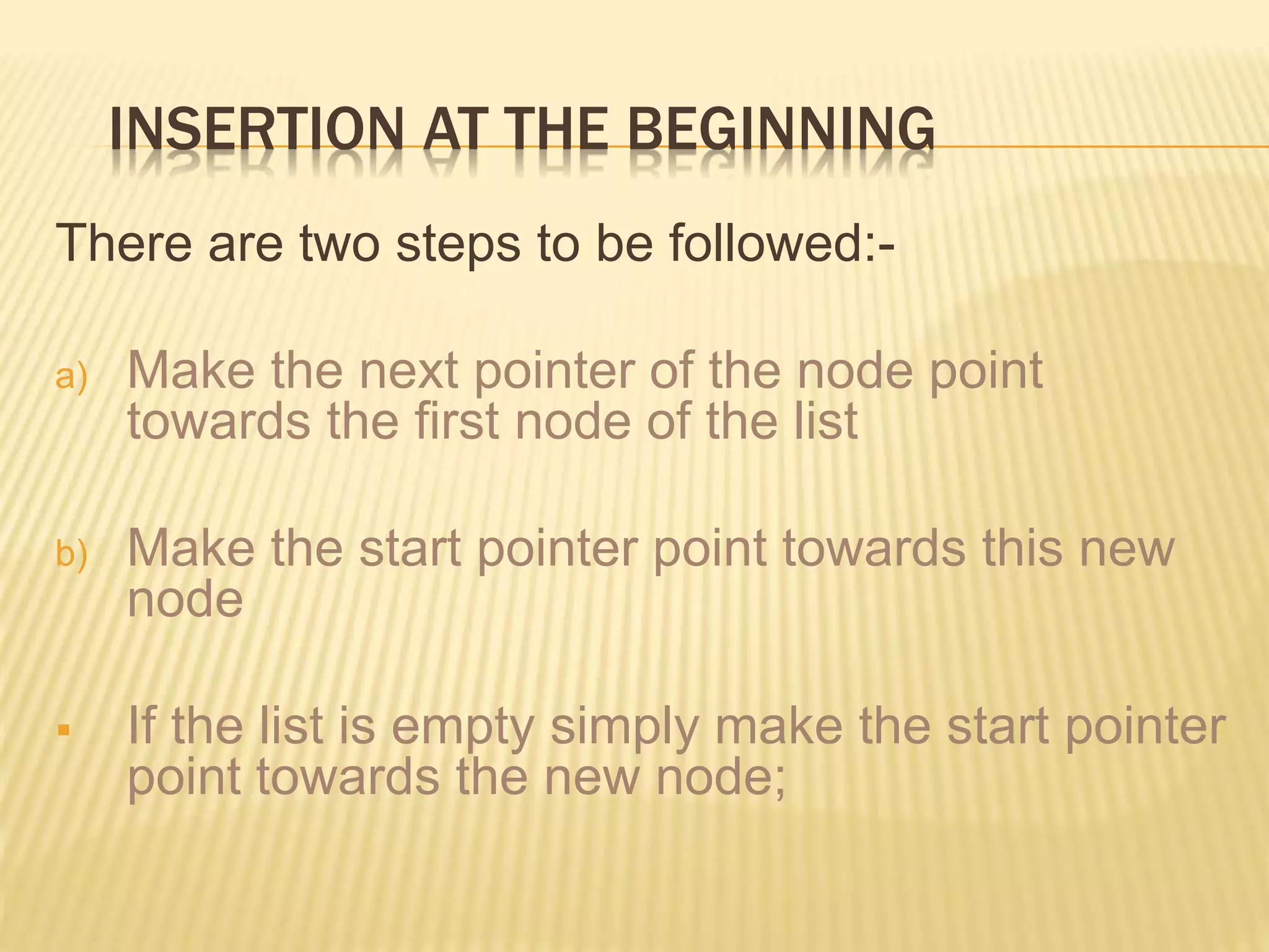 INSERTION AT THE BEGINNING There are two steps to be followed:- a) Make the next pointer of the node point towards the first node of the list b) Make the start pointer point towards this new node  If the list is empty simply make the start pointer point towards the new node; 