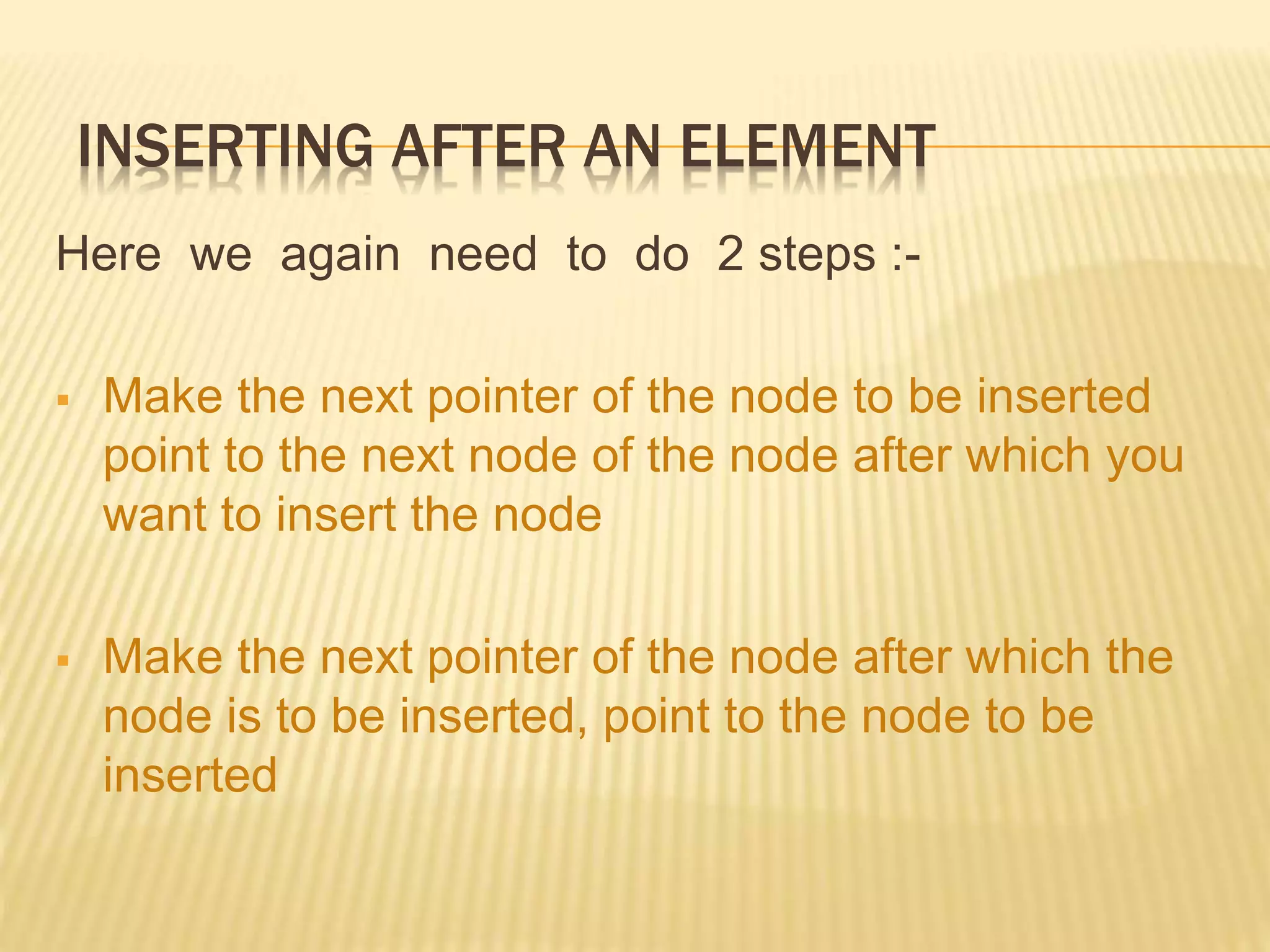 INSERTING AFTER AN ELEMENT Here we again need to do 2 steps :-  Make the next pointer of the node to be inserted point to the next node of the node after which you want to insert the node  Make the next pointer of the node after which the node is to be inserted, point to the node to be inserted 