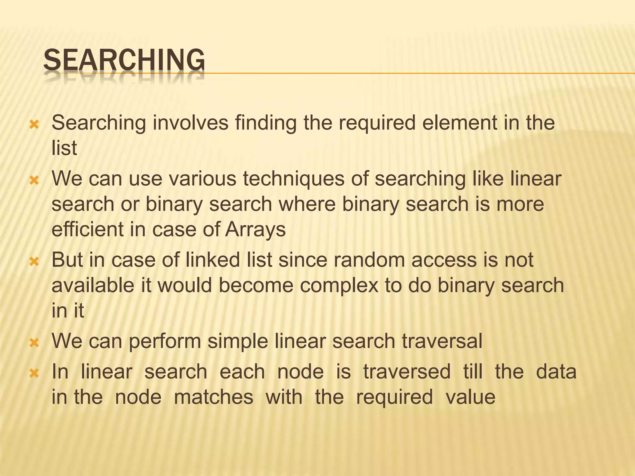 SEARCHING  Searching involves finding the required element in the list  We can use various techniques of searching like linear search or binary search where binary search is more efficient in case of Arrays  But in case of linked list since random access is not available it would become complex to do binary search in it  We can perform simple linear search traversal  In linear search each node is traversed till the data in the node matches with the required value 