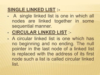 SINGLE LINKED LIST :-
• A single linked list is one in which all
nodes are linked together in some
sequential manner.
• CIRCULAR LINKED LIST :-
• A circular linked list is one which has
no beginning and no ending. The null
pointer in the last node of a linked list
is replaced with the address of its first
node such a list is called circular linked
list.
 
