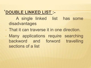 .
DOUBLE LINKED LIST :-
A single linked list has some
disadvantages
• That it can traverse it in one direction.
• Many applications require searching
backword and forword travelling
sections of a list
 