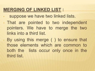 MERGING OF LINKED LIST :
• suppose we have two linked lists.
• That are pointed to two independent
pointers. We have to merge the two
links into a third list.
• By using this merge ( ) to ensure that
those elements which are common to
both the lists occur only once in the
third list.
 