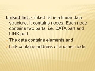 Linked list :- linked list is a linear data
structure. It contains nodes. Each node
contains two parts, i.e. DATA part and
LINK part.
 The data contains elements and
 Link contains address of another node.
 