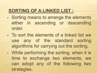 SORTING OF A LINKED LIST :
• Sorting means to arrange the elements
either in ascending or descending
order.
• To sort the elements of a linked list we
use any of the standard sorting
algorithms for carrying out the sorting.
• While performing the sorting, when it is
time to exchange two elements, we
can adopt any of the following two
strategies.
 