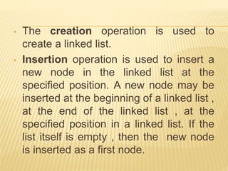 • The creation operation is used to
create a linked list.
• Insertion operation is used to insert a
new node in the linked list at the
specified position. A new node may be
inserted at the beginning of a linked list ,
at the end of the linked list , at the
specified position in a linked list. If the
list itself is empty , then the new node
is inserted as a first node.
 