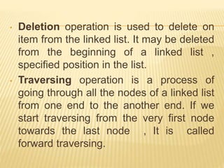 • Deletion operation is used to delete on
item from the linked list. It may be deleted
from the beginning of a linked list ,
specified position in the list.
• Traversing operation is a process of
going through all the nodes of a linked list
from one end to the another end. If we
start traversing from the very first node
towards the last node , It is called
forward traversing.
 