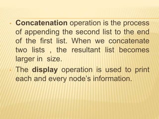 • Concatenation operation is the process
of appending the second list to the end
of the first list. When we concatenate
two lists , the resultant list becomes
larger in size.
• The display operation is used to print
each and every node’s information.
 