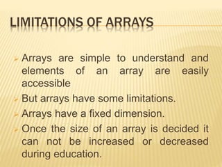 LIMITATIONS OF ARRAYS
 Arrays are simple to understand and
elements of an array are easily
accessible
 But arrays have some limitations.
 Arrays have a fixed dimension.
 Once the size of an array is decided it
can not be increased or decreased
during education.
 