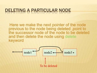 DELETING A PARTICULAR NODE
Here we make the next pointer of the node
previous to the node being deleted ,point to
the successor node of the node to be deleted
and then delete the node using delete
keyword
node1 node2 node3
To be deleted
 