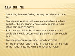 SEARCHING
 Searching involves finding the required element in the
list
 We can use various techniques of searching like linear
search or binary search where binary search is more
efficient in case of Arrays
 But in case of linked list since random access is not
available it would become complex to do binary search
in it
 We can perform simple linear search traversal
 In linear search each node is traversed till the data
in the node matches with the required value
 