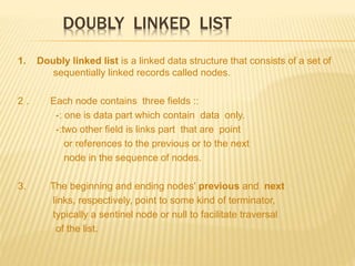 DOUBLY LINKED LIST
1. Doubly linked list is a linked data structure that consists of a set of
sequentially linked records called nodes.
2 . Each node contains three fields ::
-: one is data part which contain data only.
-:two other field is links part that are point
or references to the previous or to the next
node in the sequence of nodes.
3. The beginning and ending nodes' previous and next
links, respectively, point to some kind of terminator,
typically a sentinel node or null to facilitate traversal
of the list.
 