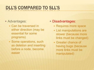 DLL’S COMPARED TO SLL’S
 Advantages:
 Can be traversed in
either direction (may be
essential for some
programs)
 Some operations, such
as deletion and inserting
before a node, become
easier
 Disadvantages:
 Requires more space
 List manipulations are
slower (because more
links must be changed)
 Greater chance of
having bugs (because
more links must be
manipulated)
 