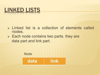 LINKED LISTS
 Linked list is a collection of elements called
nodes.
 Each node contains two parts. they are
data part and link part.
Node
data link
 