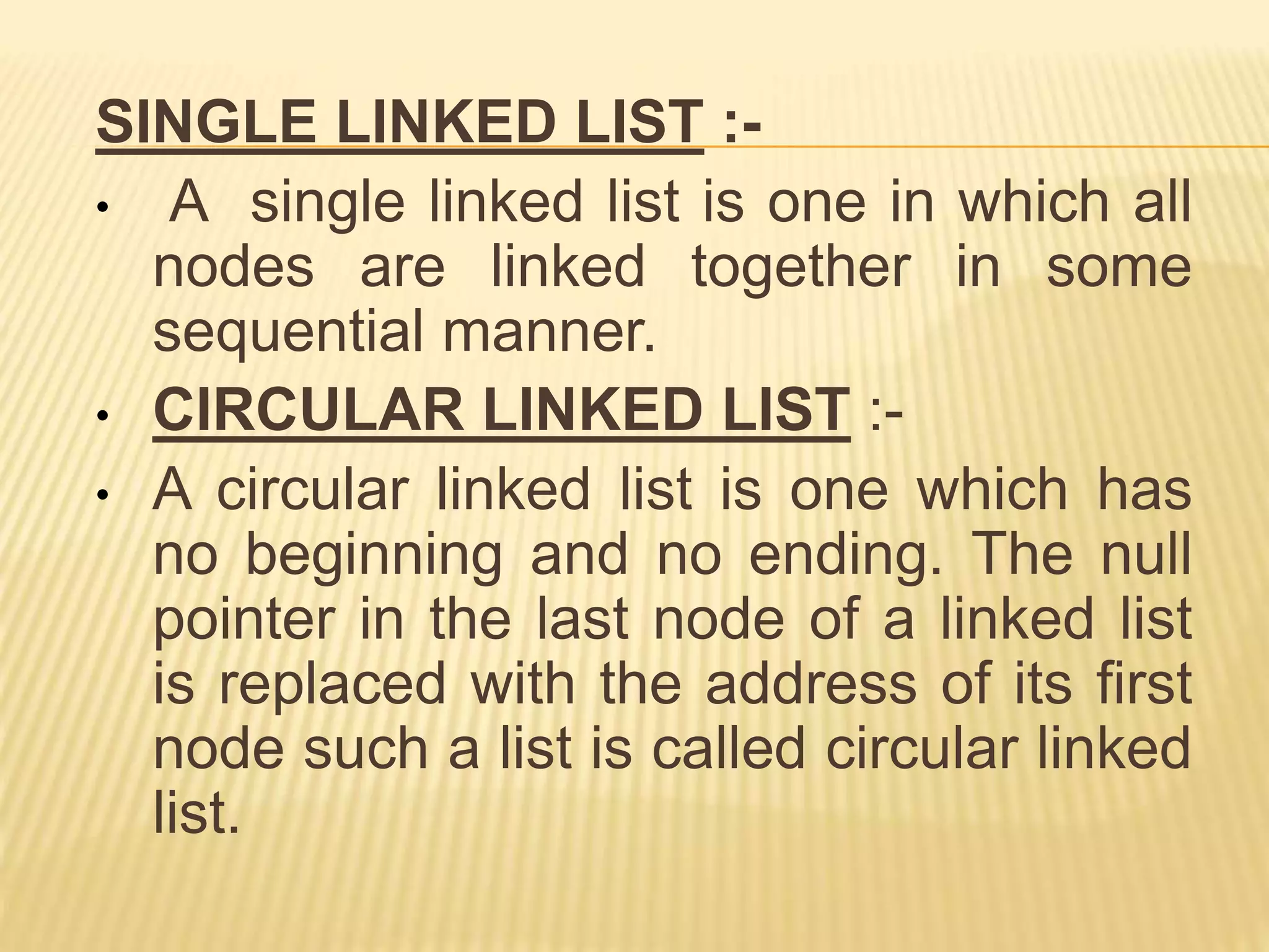 SINGLE LINKED LIST :-
• A single linked list is one in which all
nodes are linked together in some
sequential manner.
• CIRCULAR LINKED LIST :-
• A circular linked list is one which has
no beginning and no ending. The null
pointer in the last node of a linked list
is replaced with the address of its first
node such a list is called circular linked
list.
 