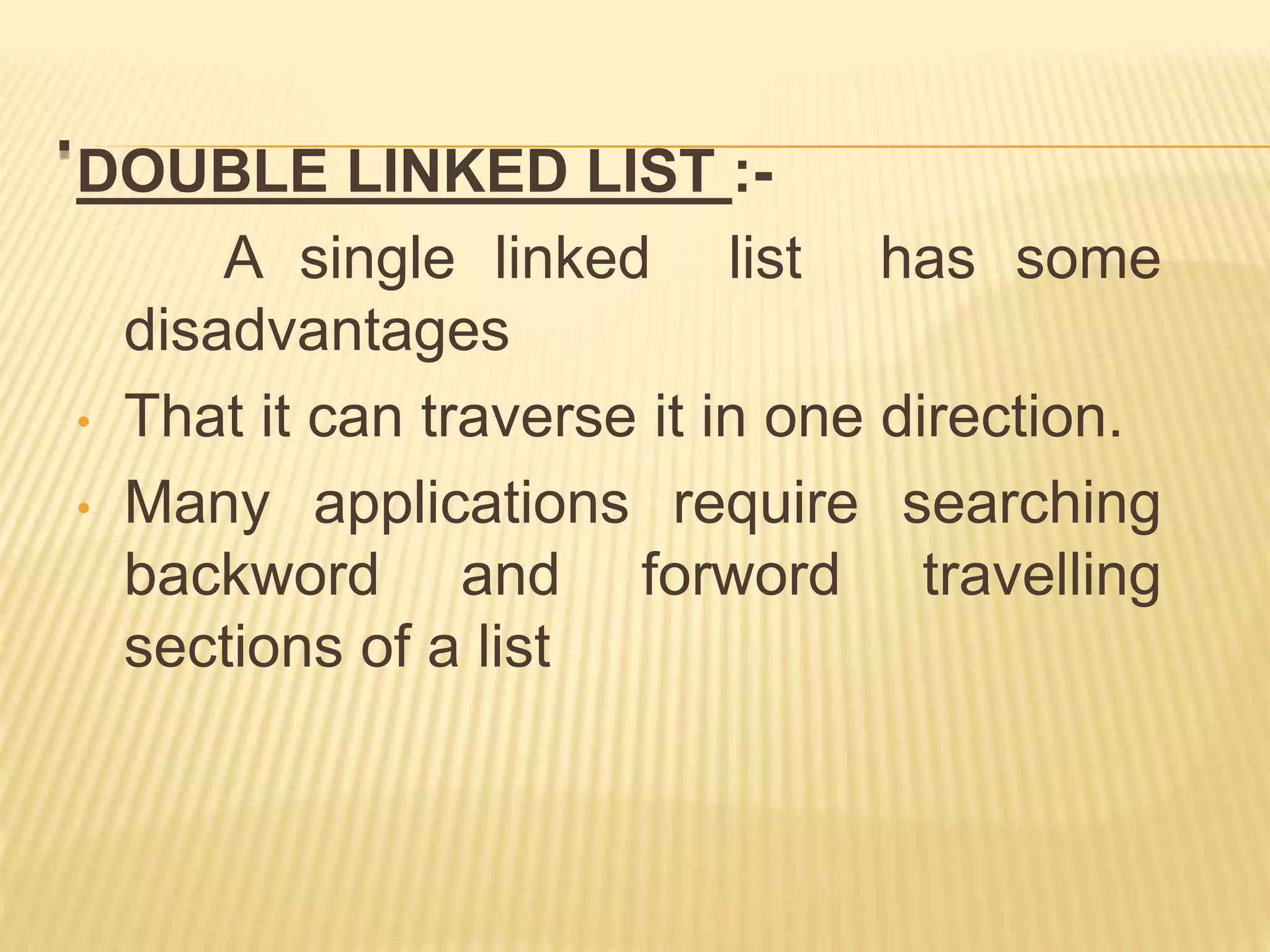 .
DOUBLE LINKED LIST :-
A single linked list has some
disadvantages
• That it can traverse it in one direction.
• Many applications require searching
backword and forword travelling
sections of a list
 