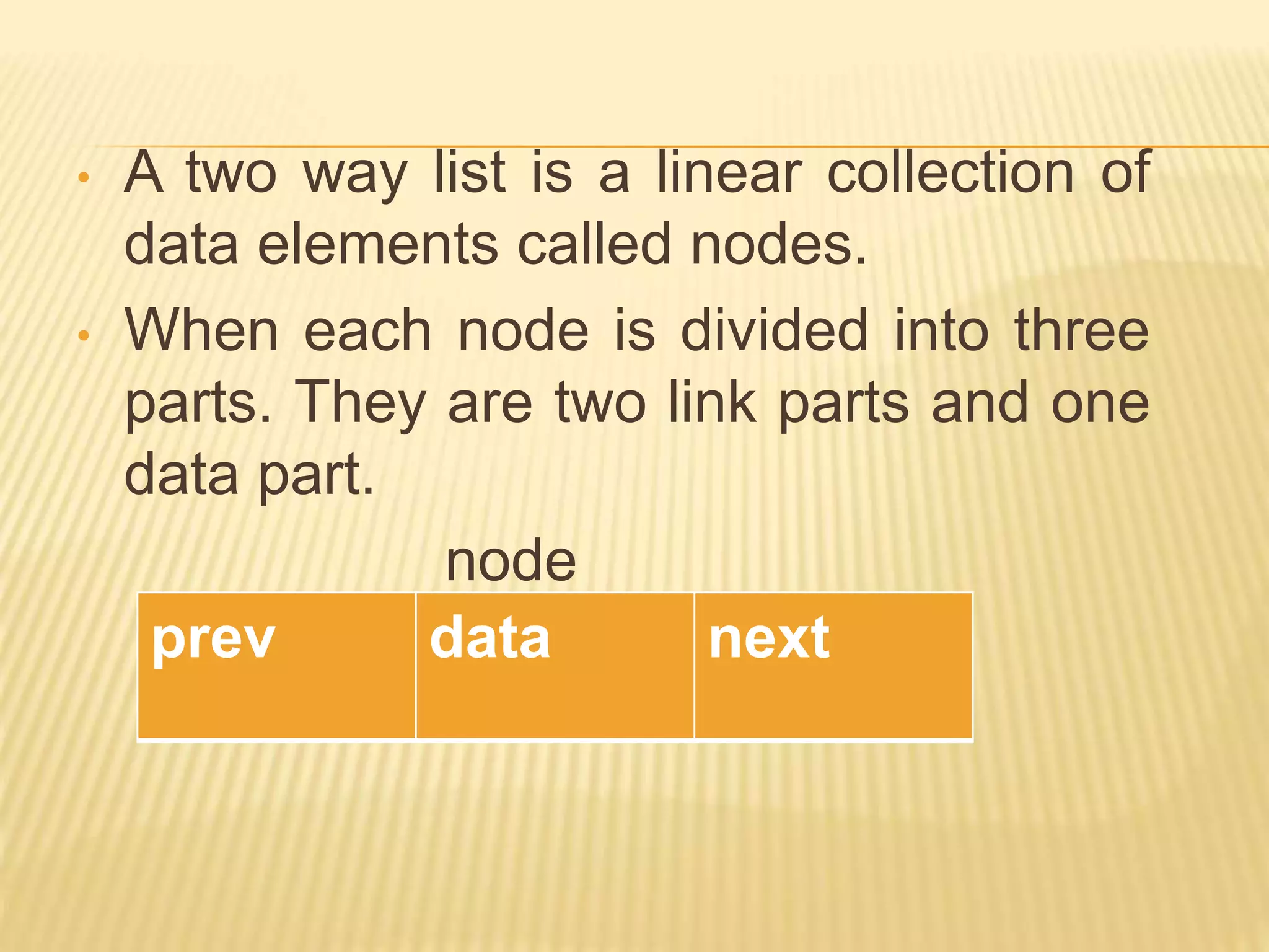• A two way list is a linear collection of
data elements called nodes.
• When each node is divided into three
parts. They are two link parts and one
data part.
node
prev data next
 