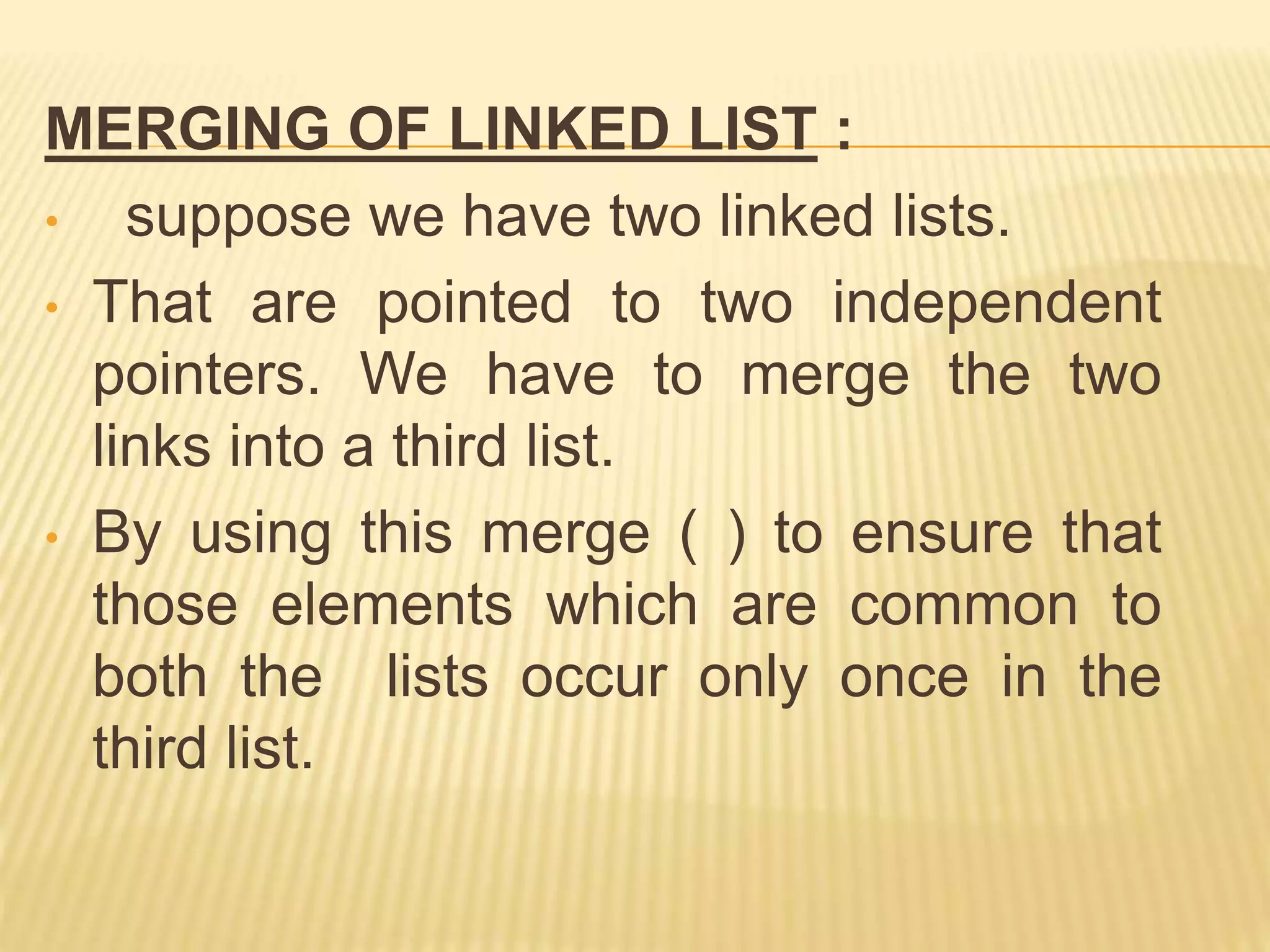 MERGING OF LINKED LIST :
• suppose we have two linked lists.
• That are pointed to two independent
pointers. We have to merge the two
links into a third list.
• By using this merge ( ) to ensure that
those elements which are common to
both the lists occur only once in the
third list.
 